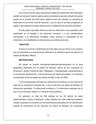 TESIS PROFESIONAL: HOSPITAL PSIQUIÁTRICO: “DR. RAFAEL
SERRANO” PUEBLA, PUE 2018.
56
Es un hecho que las repercusiones de la falta de cumplimiento del Trato digno
pueden ser de gran impacto negativo para la sociedad en general, empero tan grave
puede ser el carecer de información objetiva sobre tal indicador en personal de
enfermería en el primer nivel de atención, y por lo tanto si se está cumpliendo el
objetivo del programa Cruzada Nacional por la Calidad de los Servicios de Salud.
El trato digno que debe ofrecer el área de enfermería a los pacientes está
sustentado en el respeto a los derechos humanos y a las características
individuales; a la información completa, veraz, oportuna y susceptible de ser
entendida; y la amabilidad por parte del área que oferta el servicio.
OBJETIVO
Evaluar el nivel de cumplimiento de trato digno que se ofrece a los usuarios
que son atendidos por el personal de enfermería de distintos centros de salud en el
estado de Morelos, México.
METODOLOGÍA
Se realizó un estudio transversal-observacional-descriptivo en el área
geográfica delimitada por el estado de Morelos, dentro de los municipios de
Amacuzac, Jojutla, Puente de Ixtla, Tlaltizapán y Tlaquiltenango, pertenecientes a
la Jurisdicción Sanitaria No. II de los Servicios de Salud del Estado, en el periodo
comprendido entre los meses de octubre de 2007 y julio de 2008.
Con la participación de todas las enfermeras que laboran en los centros de
salud de la Jurisdicción Sanitaria No. II de los Servicios de Salud de Morelos 53
enfermeras generales, 75 enfermeras auxiliares y 13 enfermeras pasantes por lo
que no fue necesario realizar un muestreo de la población.
Se aplicaron un total de 564 cédulas en los 39 centros de salud
pertenecientes a dicha Jurisdicción, cuatro cédulas por cada enfermera general,
auxiliar o pasante, de acuerdo con los lineamientos propuestos por la Coordinación
Estatal de Enfermería de los Servicios de Salud de Morelos. Es importante
 