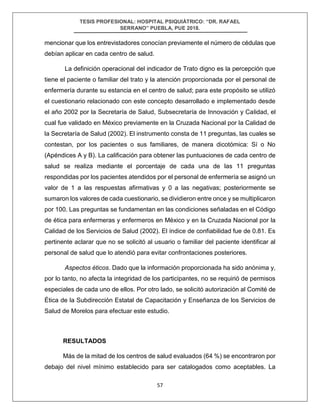 TESIS PROFESIONAL: HOSPITAL PSIQUIÁTRICO: “DR. RAFAEL
SERRANO” PUEBLA, PUE 2018.
57
mencionar que los entrevistadores conocían previamente el número de cédulas que
debían aplicar en cada centro de salud.
La definición operacional del indicador de Trato digno es la percepción que
tiene el paciente o familiar del trato y la atención proporcionada por el personal de
enfermería durante su estancia en el centro de salud; para este propósito se utilizó
el cuestionario relacionado con este concepto desarrollado e implementado desde
el año 2002 por la Secretaría de Salud, Subsecretaría de Innovación y Calidad, el
cual fue validado en México previamente en la Cruzada Nacional por la Calidad de
la Secretaría de Salud (2002). El instrumento consta de 11 preguntas, las cuales se
contestan, por los pacientes o sus familiares, de manera dicotómica: Sí o No
(Apéndices A y B). La calificación para obtener las puntuaciones de cada centro de
salud se realiza mediante el porcentaje de cada una de las 11 preguntas
respondidas por los pacientes atendidos por el personal de enfermería se asignó un
valor de 1 a las respuestas afirmativas y 0 a las negativas; posteriormente se
sumaron los valores de cada cuestionario, se dividieron entre once y se multiplicaron
por 100. Las preguntas se fundamentan en las condiciones señaladas en el Código
de ética para enfermeras y enfermeros en México y en la Cruzada Nacional por la
Calidad de los Servicios de Salud (2002). El índice de confiabilidad fue de 0.81. Es
pertinente aclarar que no se solicitó al usuario o familiar del paciente identificar al
personal de salud que lo atendió para evitar confrontaciones posteriores.
Aspectos éticos. Dado que la información proporcionada ha sido anónima y,
por lo tanto, no afecta la integridad de los participantes, no se requirió de permisos
especiales de cada uno de ellos. Por otro lado, se solicitó autorización al Comité de
Ética de la Subdirección Estatal de Capacitación y Enseñanza de los Servicios de
Salud de Morelos para efectuar este estudio.
RESULTADOS
Más de la mitad de los centros de salud evaluados (64 %) se encontraron por
debajo del nivel mínimo establecido para ser catalogados como aceptables. La
 