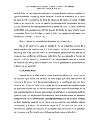 TESIS PROFESIONAL: HOSPITAL PSIQUIÁTRICO: “DR. RAFAEL
SERRANO” PUEBLA, PUE 2018.
58
variable Nivel de trato digno otorgado por el personal de enfermería se correlacionó
significativamente con las siguientes variables: número de enfermeras en el centro
de salud (-0.464); población del área de influencia del centro de salud (-0.558);
distancia en tiempo del centro de salud a las oficinas de la Jurisdicción Sanitaria
(0.375); número de médicos que laboran en el centro de salud (-0.557). Finalmente
se identificó una asociación con el Tipo de área del centro de salud urbana o rural
con una t de Student de 3.439 en un nivel de 0.001, las medias aritméticas en cada
área fueron: urbana 47.2 y rural 79.73.
Descripción de los resultados de la evaluación del trato digno
De los 39 centros de salud en estudio 64 % se encuentran dentro de la
semaforización roja; mientras que 5.1 % se ubicaron dentro de la semaforización
amarilla y 30.8 % se ubica en verde. (El porcentaje de satisfacción más bajo de las
preguntas que conforman el indicador trato digno fue con respecto al “tiempo de
espera” con 85 %, seguido por la satisfacción al “dirigirse la enfermera por el nombre
del paciente” con 86 % y 88 % de satisfacción sobre la “presentación de la enfermera
al dirigirse a los usuarios”
CONCLUSIONES:
Los resultados arrojados por el presente estudio reflejan una percepción de
los usuarios que indica una carencia de trato digno por parte del personal de
enfermería del primer nivel de atención participante, al identificarse que más de la
mitad de los centros de salud participantes (64 %), se encuentran con el indicador
del semáforo en color rojo. Se identifican las principales acciones evaluadas, en las
que se presenta alguna área de oportunidad para fortalecer la percepción del trato
digno otorgado por el personal de enfermería, dentro de las cuales se reconoce,
principalmente, que la enfermera no se está presentando ante los usuarios; tampoco
se dirige hacia los usuarios por su nombre (lo que coincide con estudios citados
previamente) y el tiempo de espera es mayor de 30 minutos; por otra parte, la
enfermera no explica a los usuarios los cuidados y actividades que le va a realizar,
así como que la enfermera tampoco le hace sentirse seguro al atenderlo.
 