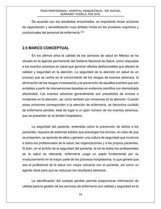 TESIS PROFESIONAL: HOSPITAL PSIQUIÁTRICO: “DR. RAFAEL
SERRANO” PUEBLA, PUE 2018.
59
De acuerdo con los resultados encontrados, es importante iniciar acciones
de capacitación y sensibilización cuyo énfasis incida en los procesos cognitivos y
conductuales del personal de enfermería.(20)
2.5 MARCO CONCEPTUAL
En los últimos años la calidad de los servicios de salud en México se ha
situado en la agenda permanente del Sistema Nacional de Salud, como respuesta
a los eventos adversos en salud que generan efectos desfavorables que afectan la
calidad y seguridad en la atención. La seguridad de la atención en salud es un
proceso que se centra en el conocimiento de los riesgos de eventos adversos, la
eliminación de los riesgos innecesarios y la prevención de aquellos eventos que son
evitables a partir de intervenciones basadas en evidencia científica con demostrada
efectividad. Los eventos adversos generalmente son precedidos de errores e
incidentes en la atención, así como también por omisiones en la atención. Cuando
estas omisiones corresponden a la atención de enfermería, se denomina cuidado
de enfermería perdido, éste da lugar a un gran número de los eventos adversos,
que se presentan en el ámbito hospitalario.
La seguridad del paciente, entendida como la prevención de daños a los
pacientes, requiere de sistemas sólidos que prevengan los errores, en caso de que
se presenten, se aprenda de ellos y generen una cultura de seguridad que involucre
a todos los profesionales de la salud, las organizaciones y a los propios pacientes.
Si bien, en el ámbito de la seguridad del paciente, el rol de todos los profesionales
de la salud es relevante, enfermería juega un papel fundamental por su
involucramiento en la mayor parte de los procesos hospitalarios, lo que genera que
sea el profesional de la salud con mayor cercanía con el paciente, así como un
agente clave para que se reduzcan los resultados adversos.
La identificación del cuidado perdido permite proporcionar información de
utilidad para la gestión de los servicios de enfermería con calidad y seguridad en la
 