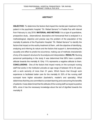 TESIS PROFESIONAL: HOSPITAL PSIQUIÁTRICO: “DR. RAFAEL
SERRANO” PUEBLA, PUE 2018.
6
ABSTRACT
OBJECTIVE: To determine the factors that impact the mental pain treatment of the
patient in the psychiatric hospital: "Dr. Rafael Serrano" in Puebla Pue with interval
from February to July 2018. MATERIAL AND METHOD: It is a type of quantitative,
prospective study , observational, descriptive and transversal that is analyzed in a
methodological, objective and precise way the problem of the population of the
mentally ill patients of the Psychiatric Hospital: "Dr. Rafael Serrano" to identify the
factors that impact on the worthy treatment of them , with the objective of identifying,
analyzing and inferring its nature and the factors that support it, demonstrating the
causality and effect to predict its occurrence, making use of methods characteristic
of any of its research structure for its analysis and interpretation. RESULTS: Nursing
personnal participating in the study It was determined that 89% have a positive
attitude towards the mentally ill. Only 11% represents a negative attitude to them.
CONCLUSIONS: One of the factors that impact mainly on the surveyed nursing
staff that works in the Institution prevails an age range of between 40 to 44 years,
with a work seniority of more than 31 years. Which favors that through work
experience is facilitated better care for the mentally ill. 52% of the nursing staff
surveyed have higher education (bachelor's, master's and specialty). What
determines that they are committed to constant learning and overcoming the benefits
of patients. It was determined that the attitude of the nursing staff surveyed is positive
89%, since it has the necessary knowledge about the tart of dignified towards the
mentally ill.
 