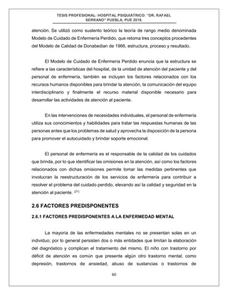 TESIS PROFESIONAL: HOSPITAL PSIQUIÁTRICO: “DR. RAFAEL
SERRANO” PUEBLA, PUE 2018.
60
atención. Se utilizó como sustento teórico la teoría de rango medio denominada
Modelo de Cuidado de Enfermería Perdido, que retoma tres conceptos procedentes
del Modelo de Calidad de Donabedian de 1966, estructura, proceso y resultado.
El Modelo de Cuidado de Enfermería Perdido enuncia que la estructura se
refiere a las características del hospital, de la unidad de atención del paciente y del
personal de enfermería, también se incluyen los factores relacionados con los
recursos humanos disponibles para brindar la atención, la comunicación del equipo
interdisciplinario y finalmente el recurso material disponible necesario para
desarrollar las actividades de atención al paciente.
En las intervenciones de necesidades individuales, el personal de enfermería
utiliza sus conocimientos y habilidades para tratar las respuestas humanas de las
personas antes que los problemas de salud y aprovecha la disposición de la persona
para promover el autocuidado y brindar soporte emocional.
El personal de enfermería es el responsable de la calidad de los cuidados
que brinda, por lo que identificar las omisiones en la atención, así como los factores
relacionados con dichas omisiones permite tomar las medidas pertinentes que
involucran la reestructuración de los servicios de enfermería para contribuir a
resolver el problema del cuidado perdido, elevando así la calidad y seguridad en la
atención al paciente. (21)
2.6 FACTORES PREDISPONENTES
2.6.1 FACTORES PREDISPONENTES A LA ENFERMEDAD MENTAL
La mayoría de las enfermedades mentales no se presentan solas en un
individuo; por lo general persisten dos o más entidades que limitan la elaboración
del diagnóstico y complican el tratamiento del mismo. El niño con trastorno por
déficit de atención es común que presente algún otro trastorno mental, como
depresión, trastornos de ansiedad, abuso de sustancias o trastornos de
 
