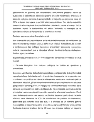 TESIS PROFESIONAL: HOSPITAL PSIQUIÁTRICO: “DR. RAFAEL
SERRANO” PUEBLA, PUE 2018.
61
personalidad. El paciente con esquizofrenia comúnmente presenta abuso de
sustancias; el paciente con episodio depresivo presenta trastornos de ansiedad, el
paciente epiléptico cambios de personalidad y el paciente con demencia hasta en
50% síntomas depresivos y en 30% síntomas psicóticos. Por ello ha adquirido
relevancia el concepto de la comorbilidad en psiquiatría, ya que el manejo de los
trastornos implica el conocimiento de ambas entidades. El concepto de la
comorbilidad amplía el horizonte de la enfermedad mental.
Factores asociados a la enfermedad mental
Son diversas las circunstancias que en la actualidad influyen en las condiciones de
salud mental de la población y que, a partir de un enfoque multifactorial, se asocian
a condiciones de tipo biológico (genético y ambiental) y psicosocial (económico,
cultural y demográfico), que al interactuar afectan de diferente forma a individuos,
familias y grupos sociales.
Bajo este esquema se revisan, de forma separada, los factores asociados a la salud
mental:
• Factores biológicos: Los factores biológicos se dividen en genéticos y
ambientales.
Genéticos La influencia de los factores genéticos en el desarrollo de la enfermedad
mental está fuera de toda discusión. Los estudios de concordancia en gemelos han
corroborado su participación de manera inobjetable; esto queda confirmado por los
estudios de adopción, ya que independientemente de que una persona sea educada
por padres no consanguíneos, su riesgo para sufrir la enfermedad dependerá de la
cercanía genética con sus padres biológicos. Se ha demostrado que muchos de los
principales trastornos psiquiátricos están asociados a factores hereditarios. En el
caso de la esquizofrenia, por ejemplo, un familiar de primer grado de un paciente
afectado tiene alrededor de 10% de posibilidades de padecer la enfermedad,
posibilidad que aumenta hasta casi 50% si el afectado es un hermano gemelo
monocigótico; el trastorno depresivo presenta una agrupación familiar similar; en los
familiares de primer grado es de 8 a 18 veces más probable padecer un trastorno
 