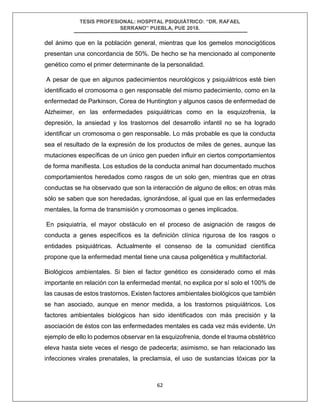 TESIS PROFESIONAL: HOSPITAL PSIQUIÁTRICO: “DR. RAFAEL
SERRANO” PUEBLA, PUE 2018.
62
del ánimo que en la población general, mientras que los gemelos monocigóticos
presentan una concordancia de 50%. De hecho se ha mencionado al componente
genético como el primer determinante de la personalidad.
A pesar de que en algunos padecimientos neurológicos y psiquiátricos esté bien
identificado el cromosoma o gen responsable del mismo padecimiento, como en la
enfermedad de Parkinson, Corea de Huntington y algunos casos de enfermedad de
Alzheimer, en las enfermedades psiquiátricas como en la esquizofrenia, la
depresión, la ansiedad y los trastornos del desarrollo infantil no se ha logrado
identificar un cromosoma o gen responsable. Lo más probable es que la conducta
sea el resultado de la expresión de los productos de miles de genes, aunque las
mutaciones específicas de un único gen pueden influir en ciertos comportamientos
de forma manifiesta. Los estudios de la conducta animal han documentado muchos
comportamientos heredados como rasgos de un solo gen, mientras que en otras
conductas se ha observado que son la interacción de alguno de ellos; en otras más
sólo se saben que son heredadas, ignorándose, al igual que en las enfermedades
mentales, la forma de transmisión y cromosomas o genes implicados.
En psiquiatría, el mayor obstáculo en el proceso de asignación de rasgos de
conducta a genes específicos es la definición clínica rigurosa de los rasgos o
entidades psiquiátricas. Actualmente el consenso de la comunidad científica
propone que la enfermedad mental tiene una causa poligenética y multifactorial.
Biológicos ambientales. Si bien el factor genético es considerado como el más
importante en relación con la enfermedad mental, no explica por sí solo el 100% de
las causas de estos trastornos. Existen factores ambientales biológicos que también
se han asociado, aunque en menor medida, a los trastornos psiquiátricos. Los
factores ambientales biológicos han sido identificados con más precisión y la
asociación de éstos con las enfermedades mentales es cada vez más evidente. Un
ejemplo de ello lo podemos observar en la esquizofrenia, donde el trauma obstétrico
eleva hasta siete veces el riesgo de padecerla; asimismo, se han relacionado las
infecciones virales prenatales, la preclamsia, el uso de sustancias tóxicas por la
 