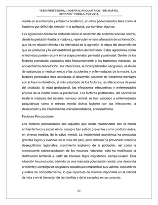 TESIS PROFESIONAL: HOSPITAL PSIQUIÁTRICO: “DR. RAFAEL
SERRANO” PUEBLA, PUE 2018.
63
madre en el embarazo y el trauma obstétrico, en otros padecimientos tales como el
trastorno por déficit de atención y la epilepsia, por nombrar algunos.
Las agresiones del medio ambiente sobre el desarrollo del sistema nervioso central,
desde la gestación hasta la madurez, repercuten en una alteración de su formación,
que irá en relación directa a la intensidad de la agresión, la etapa del desarrollo en
que se produzca y la vulnerabilidad genética del individuo. Estas agresiones sobre
el individuo pueden ocurrir en la etapa prenatal, perinatal y postnatal. Dentro de los
factores prenatales asociados más frecuentemente a los trastornos mentales, se
encuentran la desnutrición, las infecciones, la incompatibilidad sanguínea, el abuso
de sustancias o medicamentos y los accidentes y enfermedades de la madre. Los
factores perinatales más asociados al desarrollo posterior de trastornos mentales
son el trauma obstétrico, el más estudiado de los factores, las alteraciones de peso
del producto, la edad gestacional, las infecciones intrauterinas y enfermedades
propias de la madre como la preclamsia. Los factores postnatales, del nacimiento
hasta la madurez del sistema nervioso central, se han asociado a enfermedades
psiquiátricas como el retraso mental dichos factores son las infecciones, la
desnutrición y los traumatismos craneoencefálicos, principalmente.
Factores Psicosociales
Los factores psicosociales son aquellos que están relacionados con el medio
ambiente físico y social; éstos, siempre han estado presentes como condicionantes,
en diversa medida, de la salud mental. La modernidad económica ha producido
grandes logros y avances en la vida del país, pero también ha provocado intensos
desequilibrios regionales, crecimiento explosivo de la población, así como la
consecuente sobreexplotación de los recursos naturales; esto ha modificado la
distribución territorial a partir de intensos flujos migratorios, campo-ciudad. Esta
situación ha producido, además de una marcada polarización social, una demanda
creciente y compleja de los grupos sociales para replantear sus valores, costumbres
y estilos de comportamiento, lo que repercute de manera importante en la calidad
de vida y en el bienestar de las familias y de la sociedad en su conjunto.
 