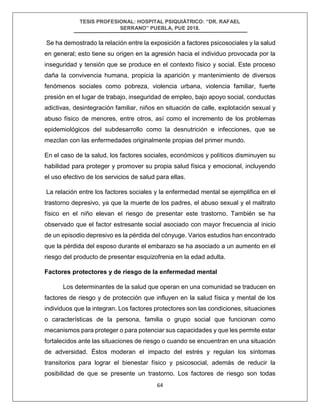 TESIS PROFESIONAL: HOSPITAL PSIQUIÁTRICO: “DR. RAFAEL
SERRANO” PUEBLA, PUE 2018.
64
Se ha demostrado la relación entre la exposición a factores psicosociales y la salud
en general; esto tiene su origen en la agresión hacia el individuo provocada por la
inseguridad y tensión que se produce en el contexto físico y social. Este proceso
daña la convivencia humana, propicia la aparición y mantenimiento de diversos
fenómenos sociales como pobreza, violencia urbana, violencia familiar, fuerte
presión en el lugar de trabajo, inseguridad de empleo, bajo apoyo social, conductas
adictivas, desintegración familiar, niños en situación de calle, explotación sexual y
abuso físico de menores, entre otros, así como el incremento de los problemas
epidemiológicos del subdesarrollo como la desnutrición e infecciones, que se
mezclan con las enfermedades originalmente propias del primer mundo.
En el caso de la salud, los factores sociales, económicos y políticos disminuyen su
habilidad para proteger y promover su propia salud física y emocional, incluyendo
el uso efectivo de los servicios de salud para ellas.
La relación entre los factores sociales y la enfermedad mental se ejemplifica en el
trastorno depresivo, ya que la muerte de los padres, el abuso sexual y el maltrato
físico en el niño elevan el riesgo de presentar este trastorno. También se ha
observado que el factor estresante social asociado con mayor frecuencia al inicio
de un episodio depresivo es la pérdida del cónyuge. Varios estudios han encontrado
que la pérdida del esposo durante el embarazo se ha asociado a un aumento en el
riesgo del producto de presentar esquizofrenia en la edad adulta.
Factores protectores y de riesgo de la enfermedad mental
Los determinantes de la salud que operan en una comunidad se traducen en
factores de riesgo y de protección que influyen en la salud física y mental de los
individuos que la integran. Los factores protectores son las condiciones, situaciones
o características de la persona, familia o grupo social que funcionan como
mecanismos para proteger o para potenciar sus capacidades y que les permite estar
fortalecidos ante las situaciones de riesgo o cuando se encuentran en una situación
de adversidad. Éstos moderan el impacto del estrés y regulan los síntomas
transitorios para lograr el bienestar físico y psicosocial, además de reducir la
posibilidad de que se presente un trastorno. Los factores de riesgo son todas
 