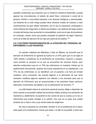 TESIS PROFESIONAL: HOSPITAL PSIQUIÁTRICO: “DR. RAFAEL
SERRANO” PUEBLA, PUE 2018.
65
aquellas condiciones que propician que un trastorno mental se desarrolle y pueda
agravar las circunstancias, el estado de salud físico, emocional o social de la
persona, familia o comunidad expuesta a los factores biológicos y psicosociales.
Los factores de un solo riesgo pueden tener diversos niveles de impacto y crear
combinaciones de gran efecto interactivo, por lo que la exposición prolongada a
varios factores de riesgo tiene un efecto acumulativo. Las cadenas de riesgo operan
a través del tiempo para aumentar la vulnerabilidad, como es el caso de la pobreza;
sin embargo, existen otros que pueden precipitar la aparición de algún trastorno,
como es la falta de atención de los hijos por parte de los padres. (22)
2.6.1 FACTORES PREDISPONENTES DE LA ATENCIÓN DEL PERSONAL DE
ENFERMERÍA A LOS PACIENTES
Un estudio realizado por Mendoza y Cols en México, se encontró que la
atención de Enfermería en general es buena en un 87% pero que no se logra el
100% debido a problemas en el surtimiento de suministros, insumos y equipos,
como también la situación en la que se encuentran los recursos físicos; pero
además evidenciaron que en un 79% las enfermeras no muestran interés por el
padecimiento del paciente, aspecto de mucha importancia en su satisfacción, y el
77% de las enfermeras no se identifican con el paciente a la hora de brindar
cuidados; como conclusión, las autoras llegaron a la afirmación de que sería
necesario modificar algunos aspectos con relación a los procesos para que la
atención de Enfermería que se proporcionaba a los pacientes fuese oportuna,
adecuada, humanística; de calidad y con la optimización de recursos. (23)
La enfermedad reduce la autonomía personal porque obliga a depender de
otros cuando no se pueden realizar las funciones vitales; produce una sensación de
impotencia y abatimiento; el paciente se da cuenta de que su cuerpo ya no es un
instrumento que puede manejar a su arbitrio, sino que es un peso que cuesta
arrastrar de un lado a otro y que centra todas las exigencias.
No sólo el paciente es vulnerable, también lo es el profesional de la salud:
está sujeto a la incertidumbre, a tener que saber, o si ello no es posible, a tener que
 