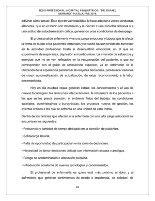 TESIS PROFESIONAL: HOSPITAL PSIQUIÁTRICO: “DR. RAFAEL
SERRANO” PUEBLA, PUE 2018.
66
adivinar cómo actuar. Este tipo de vulnerabilidad lo hace adoptar a veces conductas
altaneras, que en el fondo son defensivas y le cierran a una escucha reflexiva o a
una actitud de autoobservación crítica, generando unas condiciones de desapego.
El profesional de enfermería vive una carga emocional y laboral que le afecta
la forma de cuidar a los pacientes terminales y le puede causar pérdida del bienestar
en la actividad profesional, hasta el desequilibrio emocional, en el que se
experimenta desesperanza, depresión e incertidumbre. La inversión de esfuerzos y
energías que no se ven reflejados en la recuperación del paciente, o que no
corresponden con el grado de satisfacción esperado, va en detrimento de la
utilización de la experiencia para tomar las mejores decisiones, para buscar caminos
de mayor autorrealización, de actualización, de exigir reconocimiento a la labor
desempeñada.
Hoy en día muchas cosas generan estrés: los conocimientos y el uso de
nuevas tecnologías; las relaciones interpersonales; la naturaleza de los pacientes a
los que se les presta atención; el ambiente físico del trabajo; las condiciones
salariales, administrativas o burocráticas; los procesos nuevos de gestión; los
eventos críticos a los que se enfrenta en una unidad de esta índole.
Dentro de los factores que afectan a la enfermera con una alta carga emocional se
encuentran los siguientes:
• Frecuencia y cantidad de tiempo dedicado en la atención de pacientes.
• Sobrecarga laboral.
• Falta de oportunidad de participación en la toma de decisiones.
• Necesidad de tomar decisiones críticas con información escasa o ambigua.
• Riesgo de contaminación o afectación psíquica.
• Introducción constante de nuevas tecnologías y conocimientos.
El profesional de enfermería es quien está más próximo al dolor y al
sufrimiento que generan sentimientos de miedo e impotencia, de soledad, de
 