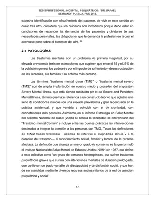 TESIS PROFESIONAL: HOSPITAL PSIQUIÁTRICO: “DR. RAFAEL
SERRANO” PUEBLA, PUE 2018.
67
excesiva identificación con el sufrimiento del paciente, de vivir en este sentido un
duelo tras otro; considera que los cuidados son inmediatos porque debe estar en
condiciones de responder las demandas de los pacientes y olvidarse de sus
necesidades personales, las obligaciones que le demanda la profesión en la cual el
acento se pone sobre el bienestar del otro. 24
2.7 PATOLOGÍAS
Los trastornos mentales son un problema de primera magnitud, por su
elevada prevalencia (existen estimaciones que sugieren que entre el 15 y el 25% de
la población general los padece) y por el impacto de sufrimiento y desestructuración
en las personas, sus familias y su entorno más cercano.
Los términos “trastorno mental grave (TMG)” o “trastorno mental severo
(TMS)” son de amplia implantación en nuestro medio y proceden del anglosajón
Severe Mental Illness, que está siendo sustituido por el de Severe and Persistent
Mental Illness, término que hace referencia a un constructo teórico que aglutina una
serie de condiciones clínicas con una elevada prevalencia y gran repercusión en la
práctica asistencial, y que vendría a coincidir con el de cronicidad, con
connotaciones más positivas. Asimismo, en el informe Estrategia en Salud Mental
del Sistema Nacional de Salud (2006) se señala la necesidad de diferenciarlo del
“Trastorno mental Común” e incluye entre las buenas prácticas las intervenciones
destinadas a integrar la atención a las personas con TMG. Todas las definiciones
de TMG2 hacen referencia —además de referirse al diagnóstico clínico y a la
duración del trastorno— al funcionamiento social, familiar y laboral de la persona
afectada. La definición que alcanza un mayor grado de consenso es la que formuló
el Instituto Nacional de Salud Mental de Estados Unidos (NIMH) en 1987, que define
a este colectivo como “un grupo de personas heterogéneas, que sufren trastornos
psiquiátricos graves que cursan con alteraciones mentales de duración prolongada,
que conllevan un grado variable de discapacidad y de disfunción social, y que han
de ser atendidas mediante diversos recursos sociosanitarios de la red de atención
psiquiátrica y social” .
 