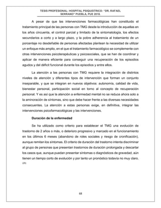 TESIS PROFESIONAL: HOSPITAL PSIQUIÁTRICO: “DR. RAFAEL
SERRANO” PUEBLA, PUE 2018.
68
A pesar de que las intervenciones farmacológicas han constituido el
tratamiento principal de las personas con TMG desde la introducción de aquellas en
los años cincuenta, el control parcial y limitado de la sintomatología, los efectos
secundarios a corto y a largo plazo, y la pobre adherencia al tratamiento de un
porcentaje no desdeñable de personas afectadas plantean la necesidad de utilizar
un enfoque más amplio, en el que el tratamiento farmacológico se complemente con
otras intervenciones psicoterapéuticas y psicosociales, que se han de coordinar y
aplicar de manera eficiente para conseguir una recuperación de los episodios
agudos y del déficit funcional durante los episodios y entre ellos.
La atención a las personas con TMG requiere la integración de distintos
niveles de atención y diferentes tipos de intervención que forman un conjunto
inseparable, y que se integran en nuevos objetivos: autonomía, calidad de vida,
bienestar personal, participación social en torno al concepto de recuperación
personal. Y es así que la atención a enfermedad mental no se reduce ahora solo a
la aminoración de síntomas, sino que debe hacer frente a las diversas necesidades
consecuentes. La atención a estas personas exige, en definitiva, integrar las
intervenciones psicofarmacológicas y las intervenciones.
Duración de la enfermedad
Se ha utilizado como criterio para establecer el TMG una evolución de
trastorno de 2 años o más, o deterioro progresivo y marcado en el funcionamiento
en los últimos 6 meses (abandono de roles sociales y riesgo de cronificación),
aunque remitan los síntomas. El criterio de duración del trastorno intenta discriminar
al grupo de personas que presentan trastornos de duración prolongada y descartar
los casos que, aunque puedan presentar síntomas o diagnósticos de gravedad, aún
tienen un tiempo corto de evolución y por tanto un pronóstico todavía no muy claro.
(25)
 