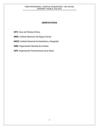 TESIS PROFESIONAL: HOSPITAL PSIQUIÁTRICO: “DR. RAFAEL
SERRANO” PUEBLA, PUE 2018.
7
ABREVIATURAS
GPC: Guía de Práctica Clínica
IMSS: Instituto Mexicano del Seguro Social
INEGI: Instituto Nacional de Estadística y Geografía
OMS: Organización Mundial de la Salud
OPS: Organización Panamericana de la Salud
 