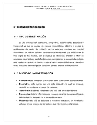 TESIS PROFESIONAL: HOSPITAL PSIQUIÁTRICO: “DR. RAFAEL
SERRANO” PUEBLA, PUE 2018.
70
3.1 DISEÑO METODOLÓGICO
3.1.1 TIPO DE INVESTIGACIÓN
Es una investigación cuantitativa, prospectiva, observacional, descriptiva y
transversal ya que se analiza de manera metodológica, objetiva y precisa la
problemática del sector de población de los enfermos mentales de Hospital
Psiquiátrico: “Dr. Rafael Serrano” para identificar los factores que impactan en el
trato digno de los mismos, con el objetivo de identificar, analizar e inferir su
naturaleza y sus factores que lo fundamentan, demostrando la causalidad y el efecto
para predecir su ocurrencia, haciendo uso de métodos característicos de cualquiera
de su estructura de investigación conocidos para su análisis e interpretación.
3.1.2 DISEÑO DE LA INVESTIGACIÓN
• Cuantitativa: se recogerán y analizarán datos cuantitativos sobre variables.
• Descriptiva: solo cuenta con una sola población, la cual se pretende
describir en función de un grupo de variables.
• Transversal: el estudio se realizará una sola vez, en un solo tiempo.
• Prospectiva: toda la información se recogerá para los fines específicos de
la investigación, después de la planeación de esta.
• Observacional: solo se describirá el fenómeno estudiado, sin modificar a
voluntad propia ninguno de los factores que intervienen en el proceso.
 