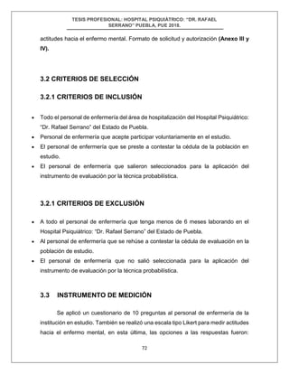 TESIS PROFESIONAL: HOSPITAL PSIQUIÁTRICO: “DR. RAFAEL
SERRANO” PUEBLA, PUE 2018.
72
actitudes hacia el enfermo mental. Formato de solicitud y autorización (Anexo III y
IV).
3.2 CRITERIOS DE SELECCIÓN
3.2.1 CRITERIOS DE INCLUSIÓN
• Todo el personal de enfermería del área de hospitalización del Hospital Psiquiátrico:
“Dr. Rafael Serrano” del Estado de Puebla.
• Personal de enfermería que acepte participar voluntariamente en el estudio.
• El personal de enfermería que se preste a contestar la cédula de la población en
estudio.
• El personal de enfermería que salieron seleccionados para la aplicación del
instrumento de evaluación por la técnica probabilística.
3.2.1 CRITERIOS DE EXCLUSIÓN
• A todo el personal de enfermería que tenga menos de 6 meses laborando en el
Hospital Psiquiátrico: “Dr. Rafael Serrano” del Estado de Puebla.
• Al personal de enfermería que se rehúse a contestar la cédula de evaluación en la
población de estudio.
• El personal de enfermería que no salió seleccionada para la aplicación del
instrumento de evaluación por la técnica probabilística.
3.3 INSTRUMENTO DE MEDICIÓN
Se aplicó un cuestionario de 10 preguntas al personal de enfermería de la
institución en estudio. También se realizó una escala tipo Likert para medir actitudes
hacia el enfermo mental, en esta última, las opciones a las respuestas fueron:
 