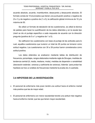 TESIS PROFESIONAL: HOSPITAL PSIQUIÁTRICO: “DR. RAFAEL
SERRANO” PUEBLA, PUE 2018.
73
acuerdo absoluto, acuerdo, incertidumbre, desacuerdo y desacuerdo absoluto. El
formato consta de 10 enunciados que tienen una puntuación positiva o negativa de
(5 a 1) y de negativo a positivo de (1 a 5), la calificación global mínima es de 10 y la
máxima de 50.
Se utilizó un formato de tabulación de los cuestionarios, se utilizó la técnica
de paloteo para hacer la cuantificación de los datos obtenidos y en la escala tipo
Likert se dio el puntaje específico a cada respuesta de acuerdo con la dirección
pregunta (positiva de 5 a 1 y negativa de 1 a 5).
Se calificaron los cuestionarios con base al puntaje de las actitudes para lo
cual, aquellos cuestionarios que tuvieron un total de 29 puntos se tomaron como
actitud negativa. Los cuestionarios con 30 a 39 puntos fueron considerados como
actitud positiva.
Los datos obtenidos se analizaron mediante tablas de distribución de
frecuencia, porcentajes, rangos elaborados mediante regla de Strurges, medidas de
tendencia central (X, media, mediana, moda), medidas de dispersión o variabilidad
(desviación estándar, varianza y coeficiente de varianza). Además ´para probar las
hipótesis se hizo un análisis de frecuencias mediante la prueba de Ji cuadrada.
3.4 HIPOTESIS DE LA INVESTIGACIÓN
• El personal de enfermería más joven tendrá una actitud hacia el enfermo mental
más positiva que las de mayor edad.
• El personal de enfermería con menor escolaridad tendrá una actitud más negativa
hacia el enfermo mental, que las que tienen mayor escolaridad.
 