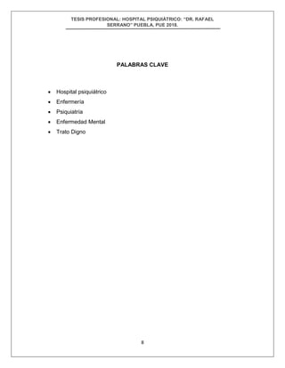 TESIS PROFESIONAL: HOSPITAL PSIQUIÁTRICO: “DR. RAFAEL
SERRANO” PUEBLA, PUE 2018.
8
PALABRAS CLAVE
• Hospital psiquiátrico
• Enfermería
• Psiquiatría
• Enfermedad Mental
• Trato Digno
 