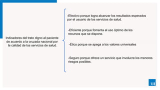 Indicadores del trato digno al paciente
de acuerdo a la cruzada nacional por
la calidad de los servicios de salud.
-Efectivo porque logra alcanzar los resultados esperados
por el usuario de los servicios de salud.
-Eficiente porque fomenta el uso óptimo de los
recursos que se dispone.
-Ético porque se apega a los valores universales
-Seguro porque ofrece un servicio que involucre los menores
riesgos posibles.
 