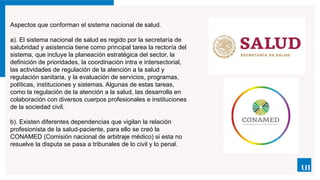 Aspectos que conforman el sistema nacional de salud.
a). El sistema nacional de salud es regido por la secretaría de
salubridad y asistencia tiene como prin­
cipal tarea la rectoría del
sistema, que incluye la planea­
ción estratégica del sector, la
definición de prioridades, la coordinación intra e intersectorial,
las actividades de regulación de la atención a la salud y
regulación sani­
taria, y la evaluación de servicios, programas,
políticas, instituciones y sistemas. Algunas de estas tareas,
como la regulación de la atención a la salud, las desarrolla en
colaboración con diversos cuerpos profesionales e instituciones
de la sociedad civil.
b). Existen diferentes dependencias que vigilan la relación
profesionista de la salud-paciente, para ello se creó la
CONAMED (Comisión nacional de arbitraje médico) si esta no
resuelve la disputa se pasa a tribunales de lo civil y lo penal.
 