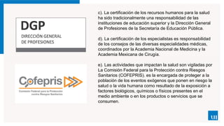 c). La certificación de los recursos humanos para la salud
ha sido tradicionalmente una responsabilidad de las
instituciones de educación superior y la Dirección General
de Profesiones de la Secretaría de Educación Pública.
d). La certificación de los especialistas es responsa­
bilidad
de los consejos de las diversas especialidades médicas,
coordinados por la Academia Nacional de Medicina y la
Academia Mexicana de Cirugía.
e). Las actividades que impactan la salud son vigiladas por
La Comisión Federal para la Protección contra Riesgos
Sanitarios (COFEPRIS). es la encargada de proteger a la
población de los eventos exógenos que ponen en riesgo la
salud o la vida humana como resultado de la exposición a
factores biológicos, químicos o físicos presentes en el
medio ambiente o en los productos o servicios que se
consumen.
 