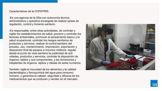 Características de la COFEPRIS.
-Es una agencia de la SSa con autonomía técnica,
administrativa y operativa encargada de realizar tareas de
regulación, control y fomento sanita­
rio.
-Es responsable, entre otras actividades, de controlar y
vigilar los establecimientos de salud, prevenir y controlar los
factores ambientales, promover el saneamiento básico y la
salud ocupacional, controlar los riesgos sanitarios de
productos y servicios, realizar el control sanitario del
proceso, uso, mantenimiento, importación, exportación y
disposición final de equipos e insumos médicos; regular
desde el punto de vista sanitario la publicidad de acti­
vidades, productos y servicios, controlar la disposición de
órganos, tejidos y sus componentes, y las donaciones y
trasplantes de órganos, tejidos y células de seres hu­
manos.
También vigila la inocuidad de los alimentos y la calidad
bacteriológica y fisicoquímica del agua para consumo
humano, y garantiza la calidad, seguridad y eficacia de los
medicamentos que se producen y venden en el mercado.
 