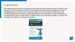 Ley general de salud.
Esta reglamenta el derecho a la protección de la salud que tiene toda persona en los términos del
artículo 4o. de la Constitución Política de los Estados Unidos Mexicanos, establece las bases y
modalidades para el acceso a los servicios de salud y la concurrencia de la Federación y las
entidades federativas en materia de salubridad general. Es de aplicación en toda la República y
sus disposiciones son de orden público e interés social. La ley está estructurada en 18 títulos, 59
capítulos, 472 artículos y 7 artículos transitorios.
 