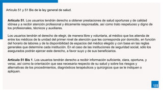 Artículo 51 y 51 Bis de la ley general de salud.
Artículo 51. Los usuarios tendrán derecho a obtener prestaciones de salud oportunas y de calidad
idónea y a recibir atención profesional y éticamente responsable, así como trato respetuoso y digno de
los profesionales, técnicos y auxiliares.
Los usuarios tendrán el derecho de elegir, de manera libre y voluntaria, al médico que los atienda de
entre los médicos de la unidad del primer nivel de atención que les corresponda por domicilio, en función
del horario de labores y de la disponibilidad de espacios del médico elegido y con base en las reglas
generales que determine cada institución. En el caso de las instituciones de seguridad social, sólo los
asegurados podrán ejercer este derecho, a favor suyo y de sus beneficiarios.
Artículo 51 Bis 1. Los usuarios tendrán derecho a recibir información suficiente, clara, oportuna, y
veraz, así como la orientación que sea necesaria respecto de su salud y sobre los riesgos y
alternativas de los procedimientos, diagnósticos terapéuticos y quirúrgicos que se le indiquen o
apliquen.
 