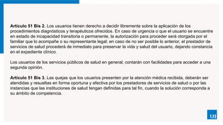 Artículo 51 Bis 2. Los usuarios tienen derecho a decidir libremente sobre la aplicación de los
procedimientos diagnósticos y terapéuticos ofrecidos. En caso de urgencia o que el usuario se encuentre
en estado de incapacidad transitoria o permanente, la autorización para proceder será otorgada por el
familiar que lo acompañe o su representante legal; en caso de no ser posible lo anterior, el prestador de
servicios de salud procederá de inmediato para preservar la vida y salud del usuario, dejando constancia
en el expediente clínico.
Los usuarios de los servicios públicos de salud en general, contarán con facilidades para acceder a una
segunda opinión.
Artículo 51 Bis 3. Las quejas que los usuarios presenten por la atención médica recibida, deberán ser
atendidas y resueltas en forma oportuna y efectiva por los prestadores de servicios de salud o por las
instancias que las instituciones de salud tengan definidas para tal fin, cuando la solución corresponda a
su ámbito de competencia.
 