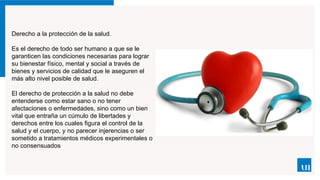 Derecho a la protección de la salud.
Es el derecho de todo ser humano a que se le
garanticen las condiciones necesarias para lograr
su bienestar físico, mental y social a través de
bienes y servicios de calidad que le aseguren el
más alto nivel posible de salud.
El derecho de protección a la salud no debe
entenderse como estar sano o no tener
afectaciones o enfermedades, sino como un bien
vital que entraña un cúmulo de libertades y
derechos entre los cuales figura el control de la
salud y el cuerpo, y no parecer injerencias o ser
sometido a tratamientos médicos experimentales o
no consensuados
 