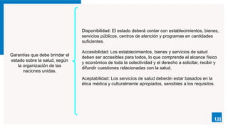 Garantías que debe brindar el
estado sobre la salud, según
la organización de las
naciones unidas.
Disponibilidad: El estado deberá contar con establecimientos, bienes,
servicios públicos, centros de atención y programas en cantidades
suficientes.
Accesibilidad: Los establecimientos, bienes y servicios de salud
deben ser accesibles para todos, lo que comprende el alcance físico
y económico de toda la colectividad y el derecho a solicitar, recibir y
difundir cuestiones relacionadas con la salud.
Aceptabilidad: Los servicios de salud deberán estar basados en la
ética médica y culturalmente apropiados, sensibles a los requisitos.
 
