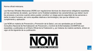 Norma oficial méxicana.
Las Normas Oficiales Mexicanas (NOM) son regulaciones técnicas de observancia obligatoria expedidas
por las secretarías de estado, que tienen como finalidad establecer las características que deben reunir
los procesos o servicios cuando estos puedan constituir un riesgo para la seguridad de las personas o
dañar la salud humana; así como aquellas relativas a terminología y las que se refieran a su
cumplimiento y aplicación.
Las NOM en materia de Prevención y Promoción de la Salud, una vez aprobadas por el Comité
Consultivo Nacional de Normalización de Prevención y Control de Enfermedades (CCNNPCE) son
expedidas y publicadas en el Diario Oficial de la Federación y, por tratarse de materia sanitaria, entran en
vigor al día siguiente de su publicación.
 