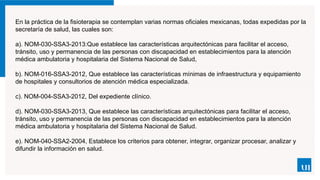 En la práctica de la fisioterapia se contemplan varias normas oficiales mexicanas, todas expedidas por la
secretaría de salud, las cuales son:
a). NOM-030-SSA3-2013:Que establece las características arquitectónicas para facilitar el acceso,
tránsito, uso y permanencia de las personas con discapacidad en establecimientos para la atención
médica ambulatoria y hospitalaria del Sistema Nacional de Salud,
b). NOM-016-SSA3-2012, Que establece las características mínimas de infraestructura y equipamiento
de hospitales y consultorios de atención médica especializada.
c). NOM-004-SSA3-2012, Del expediente clínico.
d). NOM-030-SSA3-2013, Que establece las características arquitectónicas para facilitar el acceso,
tránsito, uso y permanencia de las personas con discapacidad en establecimientos para la atención
médica ambulatoria y hospitalaria del Sistema Nacional de Salud.
e). NOM-040-SSA2-2004, Establece los criterios para obtener, integrar, organizar procesar, analizar y
difundir la información en salud.
 