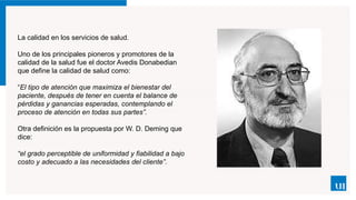 La calidad en los servicios de salud.
Uno de los principales pioneros y promotores de la
calidad de la salud fue el doctor Avedis Donabedian
que define la calidad de salud como:
“El tipo de atención que maximiza el bienestar del
paciente, después de tener en cuenta el balance de
pérdidas y ganancias esperadas, contemplando el
proceso de atención en todas sus partes”.
Otra definición es la propuesta por W. D. Deming que
dice:
“el grado perceptible de uniformidad y fiabilidad a bajo
costo y adecuado a las necesidades del cliente”.
 