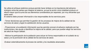 Se utiliza el enfoque sistémico porque permite hacer énfasis en la importancia del esfuerzo
sinérgico entre las partes que integran el sistema, ya que la acción como totalidad produce un
efecto mayor que la suma de sus elementos considerados por separado, por muy eficientes que
estos sean.
El sistema debe proveer información a los responsables de los servicios para:
- Tomar decisiones que permitan la gestión de los procesos de mejora de la calidad de los
servicios de salud y lograr la satisfacción de los usuarios.
- Proporcionar a la población información que les permita conocer el esfuerzo realizado por las
instituciones y les ayude a identificar la mejora de la calidad, para que puedan elegir los servicios
de salud de mayor calidad.
- Motivar la participación de la población para actuar en forma responsable en el cuidado de su
salud y en la promoción de la calidad de los servicios de salud.
-Evaluar sistemáticamente el proceso de cambio y los resultados alcanzados.
 