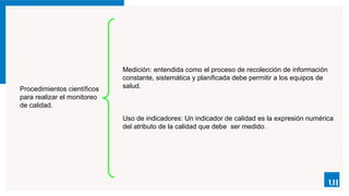 Procedimientos científicos
para realizar el monitoreo
de calidad.
Medición: entendida como el proceso de recolección de información
constante, sistemática y planificada debe permitir a los equipos de
salud.
Uso de indicadores: Un indicador de calidad es la expresión numérica
del atributo de la calidad que debe ser medido.
 