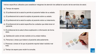 Índices específicos utilizados para establecer márgenes de atención de calidad al usuario de los servicios de salud.
a). Tiempo de espera.
b). El profesional de la salud le permite al paciente hablar de su estado.
c). El profesional de la salud le explica al paciente sobre su estado.
d). El profesional de la salud le explica al paciente sobre su tratamiento.
e). El profesional de la salud específica los cuidados que debe tener el
paciente.
f). El profesional de la salud ofrece explicación e información de forma
clara.
g). Satisfacción sobre el trato recibido en la unidad médica.
h). Personas o áreas que trataron al paciente adecuadamente.
i). Personas o áreas en la que el paciente reporta haber recibido mal
trato.
j). Tiempo de espera para recibir la consulta.
 
