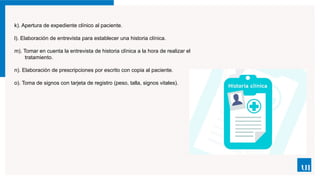 k). Apertura de expediente clínico al paciente.
l). Elaboración de entrevista para establecer una historia clínica.
m). Tomar en cuenta la entrevista de historia clínica a la hora de realizar el
tratamiento.
n). Elaboración de prescripciones por escrito con copia al paciente.
o). Toma de signos con tarjeta de registro (peso, talla, signos vitales).
 