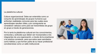 La plataforma cultural.
Cultura organizacional: Debe ser entendida como un
conjunto de aprendizajes de grupos humanos que
enfrentan realidades comunes para las cuales esos
aprendizajes resultan útiles y por consiguiente se
consideran valiosos como para ser transmitidos de grupo
en grupo a través de generaciones.
Por lo tanto la plataforma cultural son los conocimientos,
conductas y actitudes que deben ser incorporados a los
integrantes de una organización, a través de la enseñanza
o la práctica constante, para que estos sean asimilados
como hábitos y que formen parte de su hacer profesional
concibiendose como un sello institucional.
 