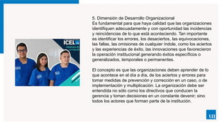 5. Dimensión de Desarrollo Organizacional
Es fundamental para que haya calidad que las organizaciones
identifiquen adecuadamente y con oportunidad las incidencias
y reincidencias de lo que está aconteciendo. Tan importante
es identificar los errores, los desaciertos, las equivocaciones,
las fallas, las omisiones de cualquier índole, como los aciertos
y las experiencias de éxito, las innovaciones que favorecieron
la operación institucional generando éxitos específicos o
generalizados, temporales o permanentes.
El concepto es que las organizaciones deben aprender de lo
que acontece en el día a día, de los aciertos y errores para
tomar medidas de prevención y corrección en un caso, o de
implementación y multiplicación. La organización debe ser
entendida no sólo como los directivos que conducen la
gerencia y toman decisiones en un constante devenir; sino
todos los actores que forman parte de la institución.
 