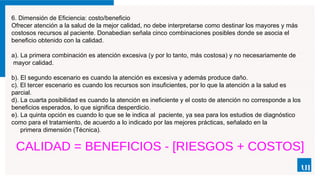 6. Dimensión de Eficiencia: costo/beneficio
Ofrecer atención a la salud de la mejor calidad, no debe interpretarse como destinar los mayores y más
costosos recursos al paciente. Donabedian señala cinco combinaciones posibles donde se asocia el
beneficio obtenido con la calidad.
a). La primera combinación es atención excesiva (y por lo tanto, más costosa) y no necesariamente de
mayor calidad.
b). El segundo escenario es cuando la atención es excesiva y además produce daño.
c). El tercer escenario es cuando los recursos son insuficientes, por lo que la atención a la salud es
parcial.
d). La cuarta posibilidad es cuando la atención es ineficiente y el costo de atención no corresponde a los
beneficios esperados, lo que significa desperdicio.
e). La quinta opción es cuando lo que se le indica al paciente, ya sea para los estudios de diagnóstico
como para el tratamiento, de acuerdo a lo indicado por las mejores prácticas, señalado en la
primera dimensión (Técnica).
 