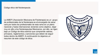 Código ético del fisioterapeuta.
La AMEFI (Asociación Mexicana de Fisioterapia) es un grupo
de profesionales de la fisioterapia es el encargado de sacar
cara por todos los profesionales de esta rama en un plano
nacional y hasta internacional, teniendo como objetivo, dejar
muy en alto a los fisioterapeutas Mexicanos, por ello, se rigen
bajo un Código de ética estricto que comprende valores,
principios, reglamentos y sanciones que deben de seguir
todos dentro de AMEFI. A continuación te dejamos un
resumen de este código de ética.
 