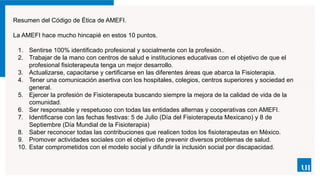 Resumen del Código de Ética de AMEFI.
La AMEFI hace mucho hincapié en estos 10 puntos.
1. Sentirse 100% identificado profesional y socialmente con la profesión..
2. Trabajar de la mano con centros de salud e instituciones educativas con el objetivo de que el
profesional fisioterapeuta tenga un mejor desarrollo.
3. Actualizarse, capacitarse y certificarse en las diferentes áreas que abarca la Fisioterapia.
4. Tener una comunicación asertiva con los hospitales, colegios, centros superiores y sociedad en
general.
5. Ejercer la profesión de Fisioterapeuta buscando siempre la mejora de la calidad de vida de la
comunidad.
6. Ser responsable y respetuoso con todas las entidades alternas y cooperativas con AMEFI.
7. Identificarse con las fechas festivas: 5 de Julio (Día del Fisioterapeuta Mexicano) y 8 de
Septiembre (Día Mundial de la Fisioterapia)
8. Saber reconocer todas las contribuciones que realicen todos los fisioterapeutas en México.
9. Promover actividades sociales con el objetivo de prevenir diversos problemas de salud.
10. Estar comprometidos con el modelo social y difundir la inclusión social por discapacidad.
 