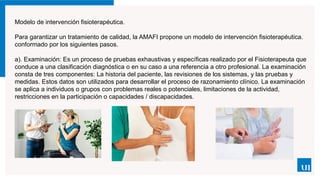 Modelo de intervención fisioterapéutica.
Para garantizar un tratamiento de calidad, la AMAFI propone un modelo de intervención fisioterapéutica.
conformado por los siguientes pasos.
a). Examinación: Es un proceso de pruebas exhaustivas y específicas realizado por el Fisioterapeuta que
conduce a una clasificación diagnóstica o en su caso a una referencia a otro profesional. La examinación
consta de tres componentes: La historia del paciente, las revisiones de los sistemas, y las pruebas y
medidas. Estos datos son utilizados para desarrollar el proceso de razonamiento clínico. La examinación
se aplica a individuos o grupos con problemas reales o potenciales, limitaciones de la actividad,
restricciones en la participación o capacidades / discapacidades.
 