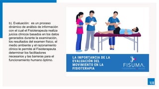 b). Evaluación: es un proceso
dinámico de análisis de información
con el cual el Fisioterapeuta realiza
juicios clínicos basados en los datos
generados durante la examinación,
los resultados del examen físico, el
medio ambiente y el razonamiento
clínico le permite al Fisioterapeuta
determinar los facilitadores
necesarios y las barreras para el
funcionamiento humano óptimo.
 