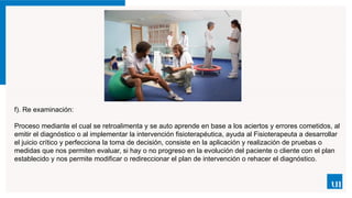 f). Re examinación:
Proceso mediante el cual se retroalimenta y se auto aprende en base a los aciertos y errores cometidos, al
emitir el diagnóstico o al implementar la intervención fisioterapéutica, ayuda al Fisioterapeuta a desarrollar
el juicio crítico y perfecciona la toma de decisión, consiste en la aplicación y realización de pruebas o
medidas que nos permiten evaluar, si hay o no progreso en la evolución del paciente o cliente con el plan
establecido y nos permite modificar o redireccionar el plan de intervención o rehacer el diagnóstico.
 