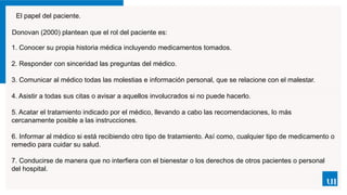 El papel del paciente.
Donovan (2000) plantean que el rol del paciente es:
1. Conocer su propia historia médica incluyendo medicamentos tomados.
2. Responder con sinceridad las preguntas del médico.
3. Comunicar al médico todas las molestias e información personal, que se relacione con el malestar.
4. Asistir a todas sus citas o avisar a aquellos involucrados si no puede hacerlo.
5. Acatar el tratamiento indicado por el médico, llevando a cabo las recomendaciones, lo más
cercanamente posible a las instrucciones.
6. Informar al médico si está recibiendo otro tipo de tratamiento. Así como, cualquier tipo de medicamento o
remedio para cuidar su salud.
7. Conducirse de manera que no interfiera con el bienestar o los derechos de otros pacientes o personal
del hospital.
 