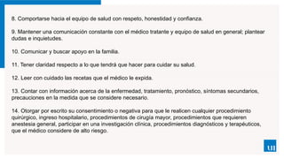 8. Comportarse hacia el equipo de salud con respeto, honestidad y confianza.
9. Mantener una comunicación constante con el médico tratante y equipo de salud en general; plantear
dudas e inquietudes.
10. Comunicar y buscar apoyo en la familia.
11. Tener claridad respecto a lo que tendrá que hacer para cuidar su salud.
12. Leer con cuidado las recetas que el médico le expida.
13. Contar con información acerca de la enfermedad, tratamiento, pronóstico, síntomas secundarios,
precauciones en la medida que se considere necesario.
14. Otorgar por escrito su consentimiento o negativa para que le realicen cualquier procedimiento
quirúrgico, ingreso hospitalario, procedimientos de cirugía mayor, procedimientos que requieren
anestesia general, participar en una investigación clínica, procedimientos diagnósticos y terapéuticos,
que el médico considere de alto riesgo.
 