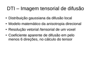 DTI – Imagem tensorial de difusão
● Distribuição gaussiana da difusão local
● Modelo matemático da anisotropia direcional
● Resolução vetorial /tensorial de um voxel
● Coeficiente aparente de difusão em pelo
menos 6 direções, no cálculo do tensor
 