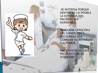  SE INTERESA PORQUE
DENTRO DE LO POSIBLE
LA ESTANCIA DEL
PACIENTE SEA
AGRADABLE.
 PROCURAR OFRECERLE
LAS CONDICIONES
NECESARIAS QUE
GUARDAN SU INTIMIDAD
Y/O PUDOR .
 HACE SENTIR SEGURO AL
PACIENTE CON SU
ATENCION .
 