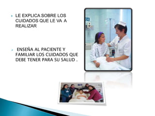  LE EXPLICA SOBRE LOS
CUIDADOS QUE LE VA A
REALIZAR
 ENSEÑA AL PACIENTE Y
FAMILIAR LOS CUIDADOS QUE
DEBE TENER PARA SU SALUD .
 