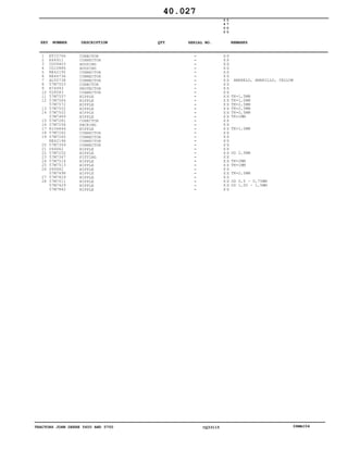 TRACTORS JOHN DEERE 5600 AND 5700 CQ33115 06MAI04
1
2
3
4
5
6
7
8
9
10
11
12
13
14
15
16
17
18
19
20
21
22
23
24
25
26
27
28
ET15766
E64911
CQ09403
CQ10886
RE42192
RE46736
AL55738
57M7503
R74993
T28583
57M7557
57M7564
57M7572
57M7552
57M7502
57M7489
57M7281
57M7258
R104846
57M7262
57M7265
RE42196
57M7349
U46662
57M7252
57M7347
57M7514
57M7513
U46662
57M7498
57M7829
57M7511
57M7429
57M7842
CONECTOR
CONNECTOR
HOUSING
HOUSING
CONNECTOR
CONNECTOR
CONNECTOR
CONECTOR
PROTECTOR
CONNECTOR
NIPPLE
NIPPLE
NIPPLE
NIPPLE
NIPPLE
NIPPLE
CONECTOR
PACKING
NIPPLE
CONNECTOR
CONNECTOR
CONNECTOR
CONNECTOR
NIPPLE
NIPPLE
FITTING
NIPPLE
NIPPLE
NIPPLE
NIPPLE
NIPPLE
NIPPLE
NIPPLE
NIPPLE
5
6
0
0
5
7
0
0
X X
X X
X X
X X
X X
X X
X X
X X
X X
X X
X X
X X
X X
X X
X X
X X
X X
X X
X X
X X
X X
X X
X X
X X
X X
X X
X X
X X
X X
X X
X X
X X
X X
X X
AMARELO, AMARILLO, YELLOW
TK=1,5MM
TK=1,0MM
TK=2,5MM
TK=2,5MM
TK=0,5MM
TK=1MM
TK=1,0MM
OD 2,5MM
TK=2MM
TK=1MM
TK=2,5MM
OD 0,5 - 0,75MM
OD 1,00 - 1,5MM
40.027
-
-
-
-
-
-
-
-
-
-
-
-
-
-
-
-
-
-
-
-
-
-
-
-
-
-
-
-
-
-
-
-
-
-
KEY NUMBER DESCRIPTION QTY REMARKSSERIAL NO.
 