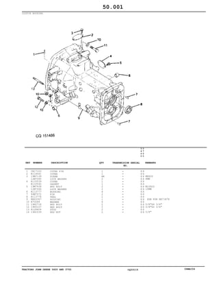 TRACTORS JOHN DEERE 5600 AND 5700 CQ33115 06MAI04
CLUTCH HOUSING
1
2
3
4
5
6
7
8
9
10
11
12
13
14
CH17103
R114041
19M7139
12M7065
R133539
R133540
19M7938
12M7066
R113777
44M7072
R113778
RE63367
R70268
19H2718
19H3107
R128804
14H1039
COTER PIN
COVER
SCREW
LOCK WASHER
COVER
GASKET
HEX BOLT
LOCK WASHER
BUSHING
PIN
SEAL
HOUSING
WASHER
HEX BOLT
HEX BOLT
STUD
HEX NUT
1
1
AR
2
1
1
2
2
4
2
1
1
6
2
2
2
2
5
6
0
0
5
7
0
0
X X
X X
X X
X X
X X
X X
X X
X X
X X
X X
X X
X X
X X
X X
X X
X X
X X
M8X20
8MM
M10X20
10MM
SUB FOR RE71878
5/8"X4 3/4"
5/8"X2 3/4"
5/8"
50.001
-
-
-
-
-
-
-
-
-
-
-
-
-
-
-
-
-
KEY NUMBER DESCRIPTION QTY REMARKSTRANSMISION SERIAL
NO.
 